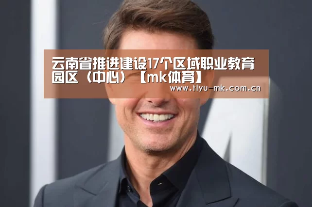 云南省推进建设17个区域职业教育园区(中心)【mk体育】(图1) mk体育